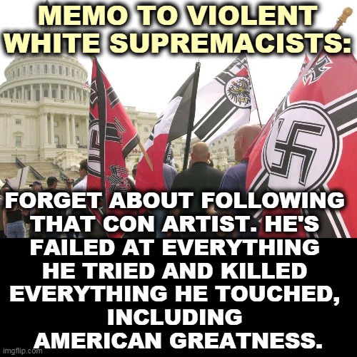 Donald Trump, the Biggest Failure and the Worst President in American History. | MEMO TO VIOLENT WHITE SUPREMACISTS:; FORGET ABOUT FOLLOWING 
THAT CON ARTIST. HE'S 
FAILED AT EVERYTHING 
HE TRIED AND KILLED 
EVERYTHING HE TOUCHED, 
INCLUDING 
AMERICAN GREATNESS. | image tagged in nazis neo-nazi flags parade capitol washington dc,trump,failure,worst,president,america | made w/ Imgflip meme maker