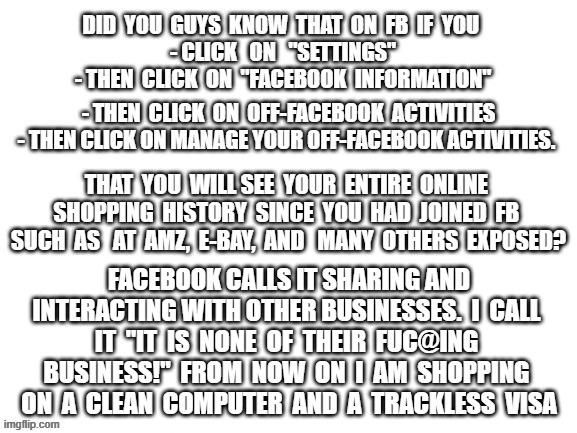 politics | FACEBOOK CALLS IT SHARING AND INTERACTING WITH OTHER BUSINESSES.  I  CALL  IT  "IT  IS  NONE  OF  THEIR  FUC@ING  BUSINESS!"  FROM  NOW  ON  I  AM  SHOPPING  ON  A  CLEAN  COMPUTER  AND  A  TRACKLESS  VISA | image tagged in political meme | made w/ Imgflip meme maker