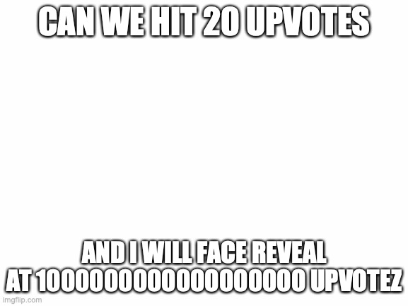 i will :() | CAN WE HIT 20 UPVOTES; AND I WILL FACE REVEAL AT 1000000000000000000 UPVOTEZ | image tagged in blank white template | made w/ Imgflip meme maker