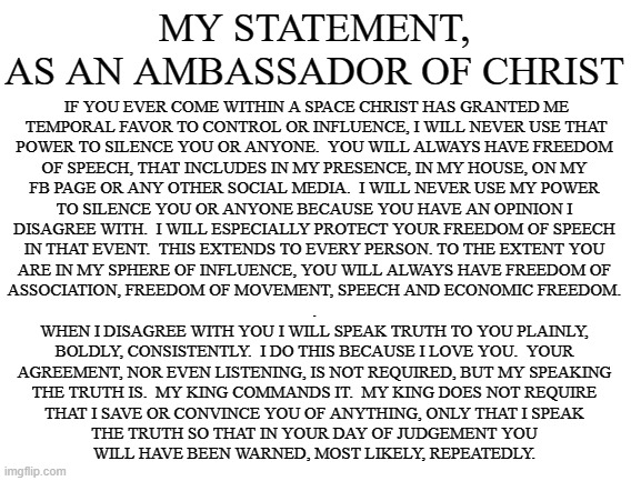 AMBASSADOR OF CHRIST | MY STATEMENT, AS AN AMBASSADOR OF CHRIST; IF YOU EVER COME WITHIN A SPACE CHRIST HAS GRANTED ME
 TEMPORAL FAVOR TO CONTROL OR INFLUENCE, I WILL NEVER USE THAT
POWER TO SILENCE YOU OR ANYONE.  YOU WILL ALWAYS HAVE FREEDOM
OF SPEECH, THAT INCLUDES IN MY PRESENCE, IN MY HOUSE, ON MY
FB PAGE OR ANY OTHER SOCIAL MEDIA.  I WILL NEVER USE MY POWER
TO SILENCE YOU OR ANYONE BECAUSE YOU HAVE AN OPINION I
DISAGREE WITH.  I WILL ESPECIALLY PROTECT YOUR FREEDOM OF SPEECH
IN THAT EVENT.  THIS EXTENDS TO EVERY PERSON. TO THE EXTENT YOU
ARE IN MY SPHERE OF INFLUENCE, YOU WILL ALWAYS HAVE FREEDOM OF
ASSOCIATION, FREEDOM OF MOVEMENT, SPEECH AND ECONOMIC FREEDOM.
.

WHEN I DISAGREE WITH YOU I WILL SPEAK TRUTH TO YOU PLAINLY,
BOLDLY, CONSISTENTLY.  I DO THIS BECAUSE I LOVE YOU.  YOUR
AGREEMENT, NOR EVEN LISTENING, IS NOT REQUIRED, BUT MY SPEAKING
THE TRUTH IS.  MY KING COMMANDS IT.  MY KING DOES NOT REQUIRE
THAT I SAVE OR CONVINCE YOU OF ANYTHING, ONLY THAT I SPEAK
THE TRUTH SO THAT IN YOUR DAY OF JUDGEMENT YOU
WILL HAVE BEEN WARNED, MOST LIKELY, REPEATEDLY. | image tagged in christ,jesus,freedom,free speech,truth,censorship | made w/ Imgflip meme maker