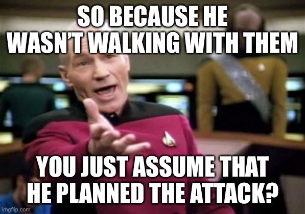Picard Wtf Meme | SO BECAUSE HE WASN’T WALKING WITH THEM YOU JUST ASSUME THAT HE PLANNED THE ATTACK? | image tagged in memes,picard wtf | made w/ Imgflip meme maker