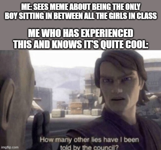 This did actually happen to me when I was 10-11 in 4/5 grade from Thursday February 22nd-Thursday June 7th 2018 | ME: SEES MEME ABOUT BEING THE ONLY BOY SITTING IN BETWEEN ALL THE GIRLS IN CLASS; ME WHO HAS EXPERIENCED THIS AND KNOWS IT'S QUITE COOL: | image tagged in how many other lies have i been told by the council | made w/ Imgflip meme maker