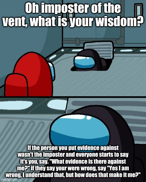 impostor of the vent | Oh imposter of the vent, what is your wisdom? If the person you put evidence against wasn't the imposter and everyone starts to say it's you, say. "What evidence is there against me?" if they say your were wrong, say "Yes I am wrong, I understand that, but how does that make it me?" | image tagged in impostor of the vent | made w/ Imgflip meme maker