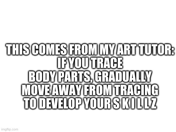 Blank White Template |  THIS COMES FROM MY ART TUTOR:
IF YOU TRACE BODY PARTS, GRADUALLY MOVE AWAY FROM TRACING TO DEVELOP YOUR S K I L L Z | image tagged in blank white template | made w/ Imgflip meme maker