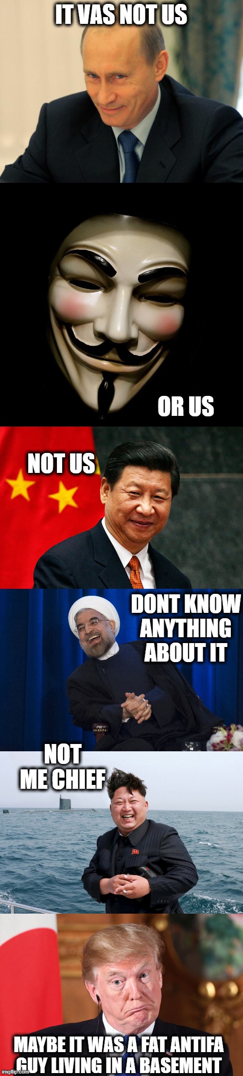 IT VAS NOT US OR US NOT US DONT KNOW ANYTHING ABOUT IT NOT ME CHIEF MAYBE IT WAS A FAT ANTIFA GUY LIVING IN A BASEMENT | image tagged in vladimir putin smiling,anonymous mask,xi jinping,iran laughing,kim with sub | made w/ Imgflip meme maker