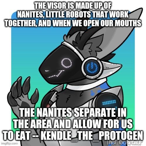 PROTOGEN FACT #2 | THE VISOR IS MADE UP OF NANITES, LITTLE ROBOTS THAT WORK TOGETHER, AND WHEN WE OPEN OUR MOUTHS; THE NANITES SEPARATE IN THE AREA AND ALLOW FOR US TO EAT -- KENDLE_THE_PROTOGEN | image tagged in fun fact,furries | made w/ Imgflip meme maker