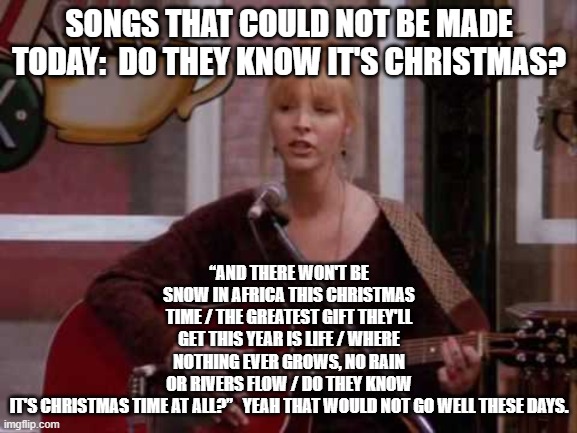 Phoebe singing smelly cat | “AND THERE WON'T BE SNOW IN AFRICA THIS CHRISTMAS TIME / THE GREATEST GIFT THEY'LL GET THIS YEAR IS LIFE / WHERE NOTHING EVER GROWS, NO RAIN OR RIVERS FLOW / DO THEY KNOW IT'S CHRISTMAS TIME AT ALL?”   YEAH THAT WOULD NOT GO WELL THESE DAYS. SONGS THAT COULD NOT BE MADE TODAY:  DO THEY KNOW IT'S CHRISTMAS? | image tagged in phoebe singing smelly cat | made w/ Imgflip meme maker