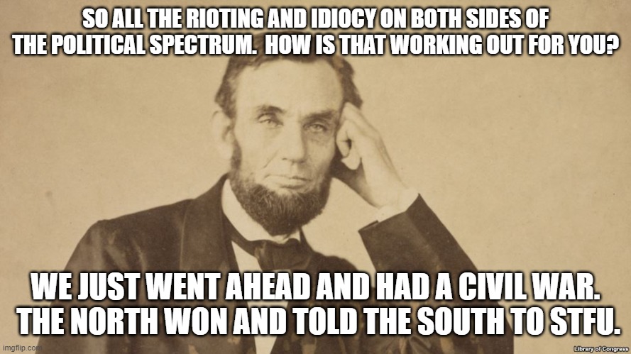 Tell Me More About Abe Lincoln | SO ALL THE RIOTING AND IDIOCY ON BOTH SIDES OF THE POLITICAL SPECTRUM.  HOW IS THAT WORKING OUT FOR YOU? WE JUST WENT AHEAD AND HAD A CIVIL WAR.  THE NORTH WON AND TOLD THE SOUTH TO STFU. | image tagged in tell me more about abe lincoln | made w/ Imgflip meme maker