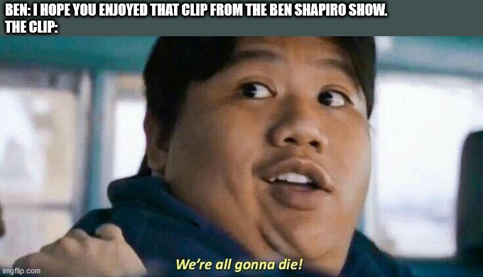 I'm a big fan of Ben and his political opinions, but I always find it funny when he does this. | BEN: I HOPE YOU ENJOYED THAT CLIP FROM THE BEN SHAPIRO SHOW.
THE CLIP: | image tagged in we're all gonna die | made w/ Imgflip meme maker