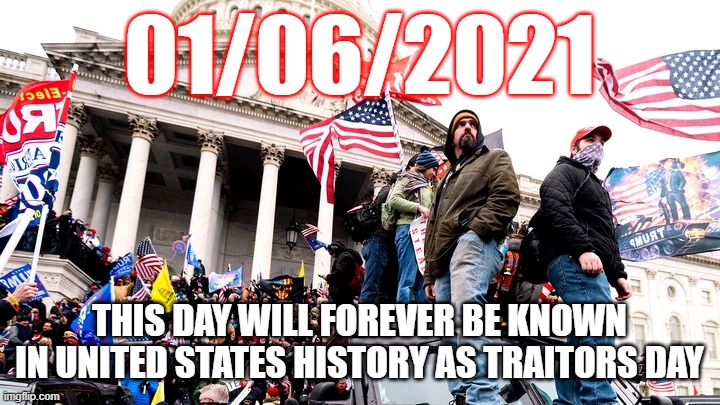 Capitol Riot | 01/06/2021; THIS DAY WILL FOREVER BE KNOWN IN UNITED STATES HISTORY AS TRAITORS DAY | image tagged in capitol riot | made w/ Imgflip meme maker
