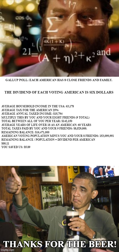 GALLUP POLL: EACH AMERICAN HAS 8 CLOSE FRIENDS AND FAMILY. THE DIVIDEND OF EACH VOTING AMERICAN IS SIX DOLLARS AVERAGE HOUSEHOLD INCOME IN T | image tagged in trying to calculate how much sleep i can get,blank white template,not bad | made w/ Imgflip meme maker