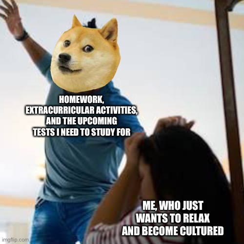 Stuff is Overwhelming These Days... | HOMEWORK, EXTRACURRICULAR ACTIVITIES, AND THE UPCOMING TESTS I NEED TO STUDY FOR; ME, WHO JUST WANTS TO RELAX AND BECOME CULTURED | image tagged in doge beating a w man,doge,homework,oof,relax,memes | made w/ Imgflip meme maker