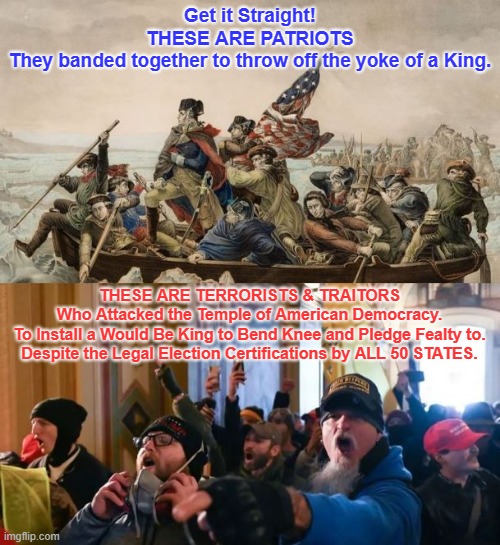 Get it Straight 2 | Get it Straight!

THESE ARE PATRIOTS
They banded together to throw off the yoke of a King. THESE ARE TERRORISTS & TRAITORS
Who Attacked the Temple of American Democracy.
To Install a Would Be King to Bend Knee and Pledge Fealty to.
Despite the Legal Election Certifications by ALL 50 STATES. | image tagged in terrorists | made w/ Imgflip meme maker