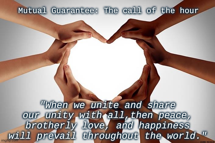 Mutual Guarantee | Mutual Guarantee: The call of the hour; "When we unite and share our unity with all,then peace, brotherly love, and happiness will prevail throughout the world." | image tagged in unitedearthofourplanet | made w/ Imgflip meme maker