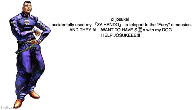 oh no.. | oi josuke! 
i accidentally used my 「ZA HANDO」 to teleport to the "Furry" dimension.
AND THEY ALL WANT TO HAVE S👮🏻‍♀️x with my DOG
HELP JOSUKEEE!!! | image tagged in oi josuke,furries,jojo's bizarre adventure | made w/ Imgflip meme maker