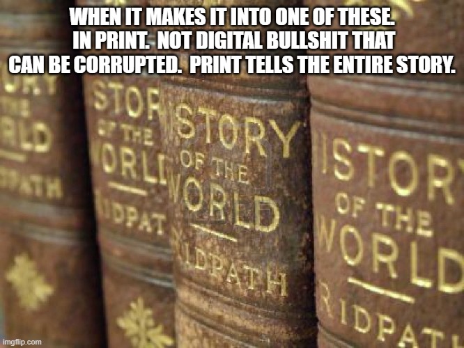 History books | WHEN IT MAKES IT INTO ONE OF THESE.  IN PRINT.  NOT DIGITAL BULLSHIT THAT CAN BE CORRUPTED.  PRINT TELLS THE ENTIRE STORY. | image tagged in history books | made w/ Imgflip meme maker