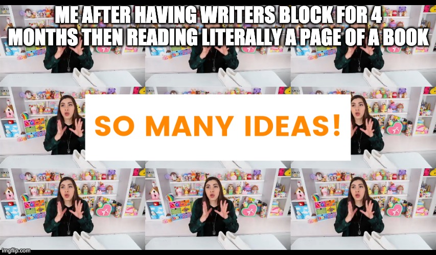 So Many Ideas Moriah Elizabeth | ME AFTER HAVING WRITERS BLOCK FOR 4 MONTHS THEN READING LITERALLY A PAGE OF A BOOK | image tagged in so many ideas moriah elizabeth,writing,writing memes | made w/ Imgflip meme maker