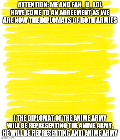 Attention Yellow Background | ATTENTION: ME AND FAK_U_LOL HAVE COME TO AN AGREEMENT AS WE ARE NOW THE DIPLOMATS OF BOTH ARMIES; I THE DIPLOMAT OF THE ANIME ARMY WILL BE REPRESENTING THE ANIME ARMY, HE WILL BE REPRESENTING ANTI ANIME ARMY | image tagged in attention yellow background | made w/ Imgflip meme maker