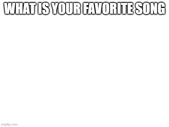 H | WHAT IS YOUR FAVORITE SONG | image tagged in blank white template | made w/ Imgflip meme maker