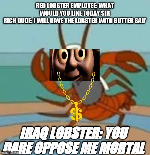 RED LOBSTER EMPLOYEE: WHAT WOULD YOU LIKE TODAY SIR
RICH DUDE: I WILL HAVE THE LOBSTER WITH BUTTER SAU'; IRAQ LOBSTER: YOU DARE OPPOSE ME MORTAL | image tagged in lobster,you dare oppose me mortal | made w/ Imgflip meme maker
