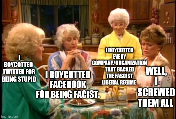 We should each do our part | I BOYCOTTED EVERY COMPANY/ORGANIZATION THAT BACKED THE FASCIST LIBERAL REGIME; I BOYCOTTED FACEBOOK FOR BEING FACIST. I BOYCOTTED  TWITTER FOR BEING STUPID; WELL, I SCREWED THEM ALL | image tagged in golden girls,fascism,facebook,twitter,leftists | made w/ Imgflip meme maker