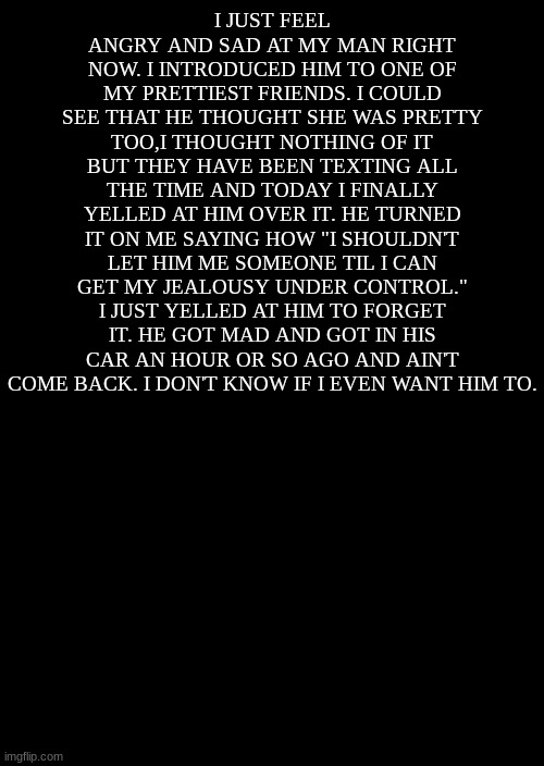 I hate it here. | I JUST FEEL ANGRY AND SAD AT MY MAN RIGHT NOW. I INTRODUCED HIM TO ONE OF MY PRETTIEST FRIENDS. I COULD SEE THAT HE THOUGHT SHE WAS PRETTY TOO,I THOUGHT NOTHING OF IT BUT THEY HAVE BEEN TEXTING ALL THE TIME AND TODAY I FINALLY YELLED AT HIM OVER IT. HE TURNED IT ON ME SAYING HOW "I SHOULDN'T LET HIM ME SOMEONE TIL I CAN GET MY JEALOUSY UNDER CONTROL." I JUST YELLED AT HIM TO FORGET IT. HE GOT MAD AND GOT IN HIS CAR AN HOUR OR SO AGO AND AIN'T COME BACK. I DON'T KNOW IF I EVEN WANT HIM TO. | image tagged in a black blank | made w/ Imgflip meme maker