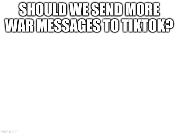 Blank White Template | SHOULD WE SEND MORE WAR MESSAGES TO TIKTOK? | image tagged in blank white template | made w/ Imgflip meme maker