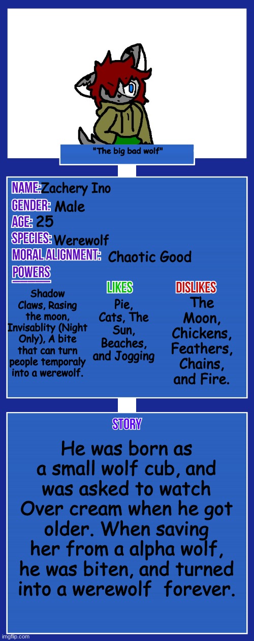 New OC :3 | "The big bad wolf"; Zachery Ino; Male; 25; Werewolf; Chaotic Good; Shadow Claws, Rasing the moon, Invisablity (Night Only), A bite that can turn people temporaly into a werewolf. Pie, Cats, The Sun, Beaches, and Jogging; The Moon, Chickens, Feathers, Chains, and Fire. He was born as a small wolf cub, and was asked to watch Over cream when he got older. When saving her from a alpha wolf, he was biten, and turned into a werewolf  forever. | image tagged in oc full showcase v2 | made w/ Imgflip meme maker
