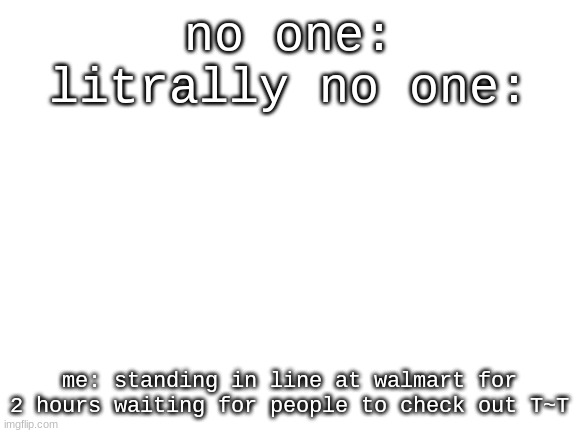 ;-; | no one:
litrally no one:; me: standing in line at walmart for 2 hours waiting for people to check out T~T | image tagged in blank white template | made w/ Imgflip meme maker