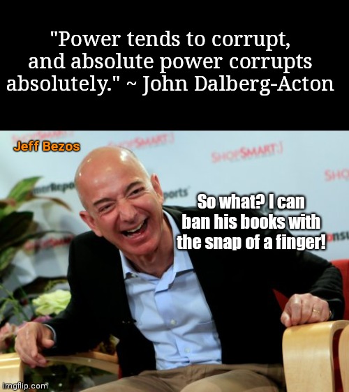 Corruption doesn't matter when you have powers and privilege beyond those of ordinary mortal men | "Power tends to corrupt, and absolute power corrupts absolutely." ~ John Dalberg-Acton; Jeff Bezos; So what? I can ban his books with the snap of a finger! | image tagged in jeff bezo,amazon,corporate greed,power,censorship,corruption | made w/ Imgflip meme maker