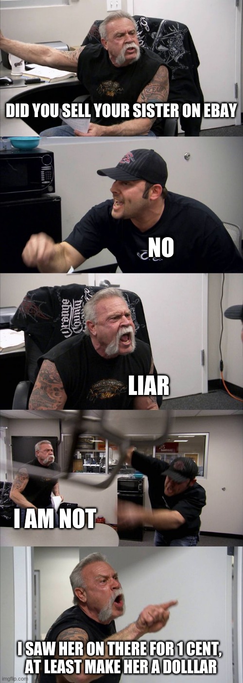 Damn thats cold | DID YOU SELL YOUR SISTER ON EBAY; NO; LIAR; I AM NOT; I SAW HER ON THERE FOR 1 CENT, 
AT LEAST MAKE HER A DOLLLAR | image tagged in memes,american chopper argument | made w/ Imgflip meme maker