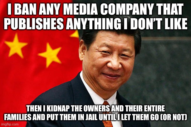 Xi Jinping | I BAN ANY MEDIA COMPANY THAT PUBLISHES ANYTHING I DON’T LIKE THEN I KIDNAP THE OWNERS AND THEIR ENTIRE FAMILIES AND PUT THEM IN JAIL UNTIL I | image tagged in xi jinping | made w/ Imgflip meme maker