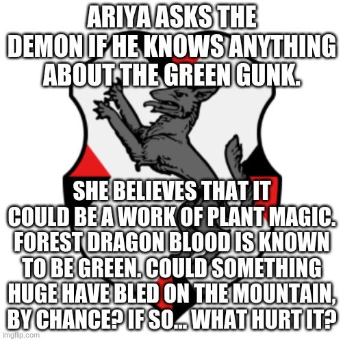 Cronnian Crest | ARIYA ASKS THE DEMON IF HE KNOWS ANYTHING ABOUT THE GREEN GUNK. SHE BELIEVES THAT IT COULD BE A WORK OF PLANT MAGIC. FOREST DRAGON BLOOD IS KNOWN TO BE GREEN. COULD SOMETHING HUGE HAVE BLED ON THE MOUNTAIN, BY CHANCE? IF SO... WHAT HURT IT? | image tagged in cronnian crest | made w/ Imgflip meme maker