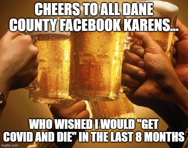 Cheers | CHEERS TO ALL DANE COUNTY FACEBOOK KARENS... WHO WISHED I WOULD "GET COVID AND DIE" IN THE LAST 8 MONTHS | image tagged in cheers | made w/ Imgflip meme maker