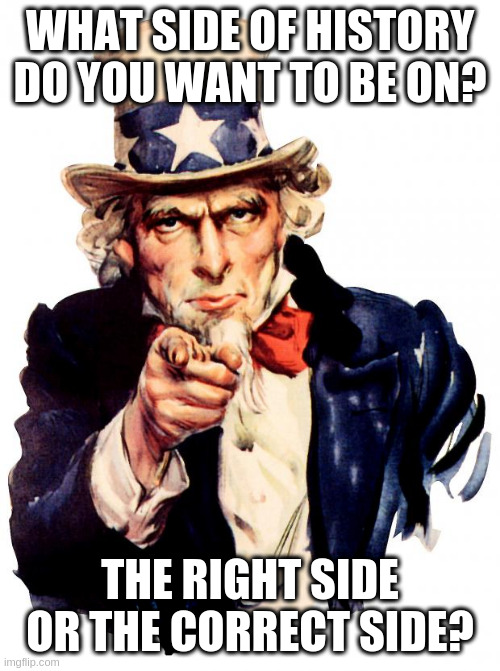 Uncle Sam Meme | WHAT SIDE OF HISTORY DO YOU WANT TO BE ON? THE RIGHT SIDE OR THE CORRECT SIDE? | image tagged in memes,uncle sam | made w/ Imgflip meme maker