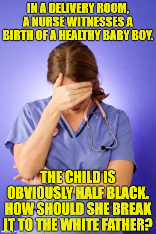 Nurse Facepalm | IN A DELIVERY ROOM, A NURSE WITNESSES A BIRTH OF A HEALTHY BABY BOY. THE CHILD IS OBVIOUSLY HALF BLACK. HOW SHOULD SHE BREAK IT TO THE WHITE FATHER? | image tagged in nurse facepalm,riddles and brainteasers,memes | made w/ Imgflip meme maker