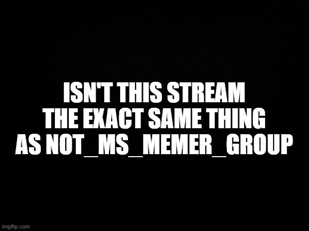 Black background |  ISN'T THIS STREAM THE EXACT SAME THING AS NOT_MS_MEMER_GROUP | image tagged in black background,lucas says yes practically | made w/ Imgflip meme maker
