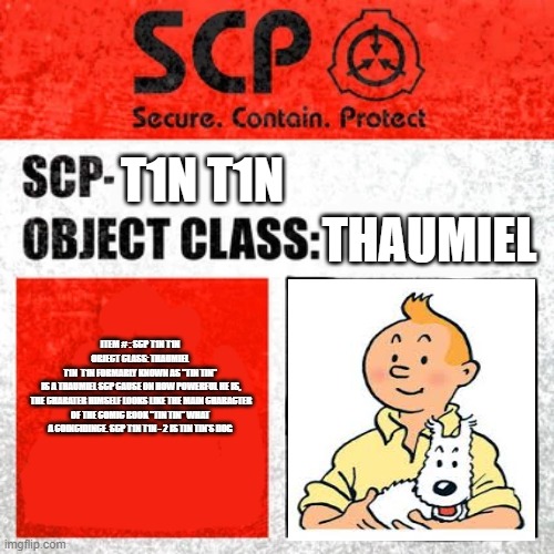 SCP Label Template: Keter | T1N T1N; THAUMIEL; ITEM # : SCP T1N T1N
OBJECT CLASS: THAUMIEL
T1N  T1N FORMARLY KNOWN AS "TIN TIN"
 IS A THAUMIEL SCP CAUSE ON HOW POWERFUL HE IS,
 THE CHARATER HIMSELF LOOKS LIKE THE MAIN CHARACTER OF THE COMIC BOOK "TIN TIN" WHAT A COINCIDINCE. SCP T1N T1N - 2 IS TIN TIN'S DOG | image tagged in scp label template keter | made w/ Imgflip meme maker