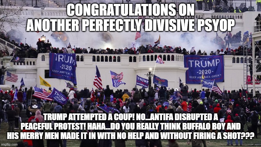 THERE ARE THREE SIDES TO EVERY STORY | CONGRATULATIONS ON ANOTHER PERFECTLY DIVISIVE PSYOP; TRUMP ATTEMPTED A COUP! NO...ANTIFA DISRUPTED A PEACEFUL PROTEST! HAHA...DO YOU REALLY THINK BUFFALO BOY AND HIS MERRY MEN MADE IT IN WITH NO HELP AND WITHOUT FIRING A SHOT??? | image tagged in capitol,trump | made w/ Imgflip meme maker