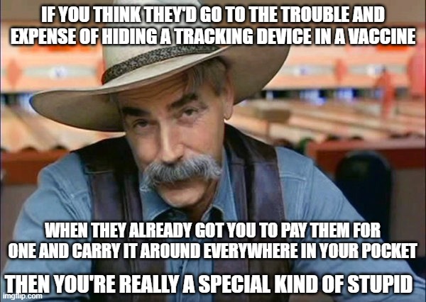 Smart Phone Stupid | IF YOU THINK THEY'D GO TO THE TROUBLE AND EXPENSE OF HIDING A TRACKING DEVICE IN A VACCINE; WHEN THEY ALREADY GOT YOU TO PAY THEM FOR ONE AND CARRY IT AROUND EVERYWHERE IN YOUR POCKET; THEN YOU'RE REALLY A SPECIAL KIND OF STUPID | image tagged in sam elliott special kind of stupid | made w/ Imgflip meme maker