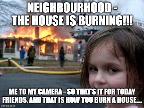 Disaster Girl Meme | NEIGHBOURHOOD - THE HOUSE IS BURNING!!! ME TO MY CAMERA - SO THAT'S IT FOR TODAY FRIENDS, AND THAT IS HOW YOU BURN A HOUSE.... | image tagged in memes,disaster girl | made w/ Imgflip meme maker