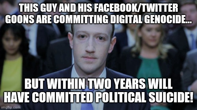 Digital genocide or Political suicide?  You be the judge! | THIS GUY AND HIS FACEBOOK/TWITTER GOONS ARE COMMITTING DIGITAL GENOCIDE... BUT WITHIN TWO YEARS WILL HAVE COMMITTED POLITICAL SUICIDE! | image tagged in mark zuckerberg testifies,digital,genocide,political,suicide | made w/ Imgflip meme maker