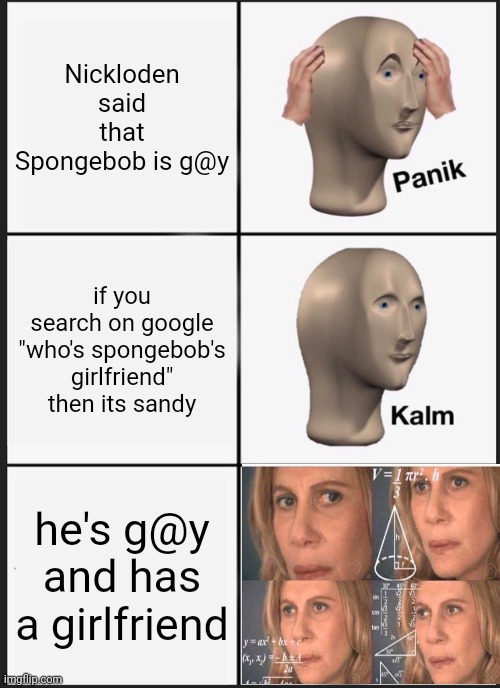 can someone pls tell me that is spongebob g@y or not | Nickloden said that Spongebob is g@y; if you search on google "who's spongebob's girlfriend" then its sandy; he's g@y and has a girlfriend | image tagged in memes,panik kalm panik | made w/ Imgflip meme maker