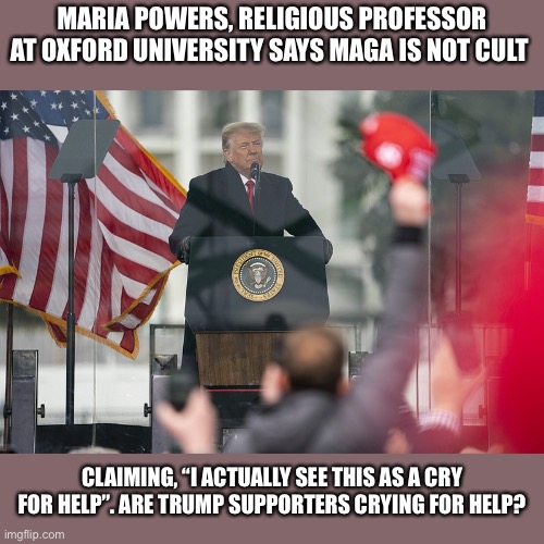 I’m curious to hear opinions | MARIA POWERS, RELIGIOUS PROFESSOR AT OXFORD UNIVERSITY SAYS MAGA IS NOT CULT; CLAIMING, “I ACTUALLY SEE THIS AS A CRY FOR HELP”. ARE TRUMP SUPPORTERS CRYING FOR HELP? | image tagged in donald trump,maga,impeachment,trump supporters,crying,help | made w/ Imgflip meme maker