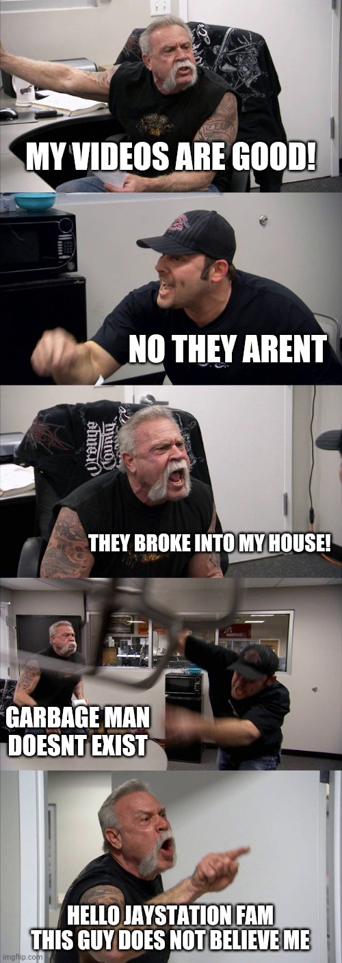 nanananannananannananannananannana garbage man garbage man | MY VIDEOS ARE GOOD! NO THEY ARENT; THEY BROKE INTO MY HOUSE! GARBAGE MAN DOESNT EXIST; HELLO JAYSTATION FAM THIS GUY DOES NOT BELIEVE ME | image tagged in memes,american chopper argument | made w/ Imgflip meme maker