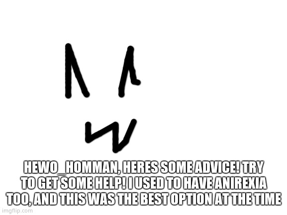 @Hewo_homman | HEWO_HOMMAN, HERES SOME ADVICE! TRY TO GET SOME HELP! I USED TO HAVE ANIREXIA TOO, AND THIS WAS THE BEST OPTION AT THE TIME | image tagged in blank white template | made w/ Imgflip meme maker