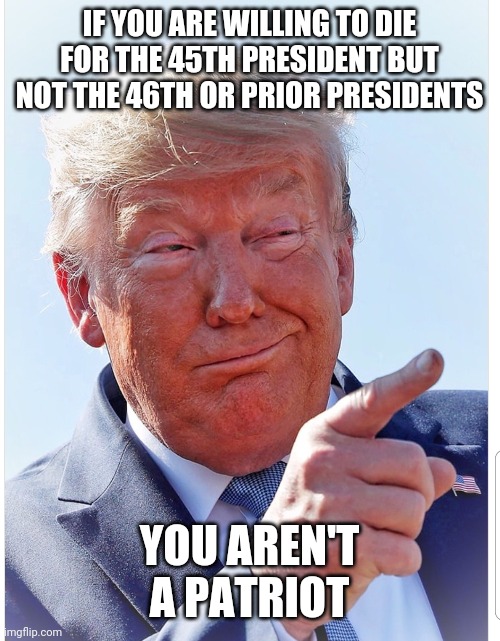 Trump pointing | IF YOU ARE WILLING TO DIE FOR THE 45TH PRESIDENT BUT NOT THE 46TH OR PRIOR PRESIDENTS; YOU AREN'T A PATRIOT | image tagged in trump pointing | made w/ Imgflip meme maker