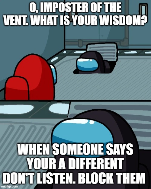 true | O, IMPOSTER OF THE VENT. WHAT IS YOUR WISDOM? WHEN SOMEONE SAYS YOUR A DIFFERENT DON'T LISTEN. BLOCK THEM | image tagged in impostor of the vent | made w/ Imgflip meme maker