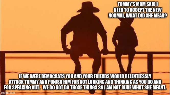 Cowboy wisdom, equality is not beating others into submission | TOMMY'S MOM SAID I NEED TO ACCEPT THE NEW NORMAL, WHAT DID SHE MEAN? IF WE WERE DEMOCRATS YOU AND YOUR FRIENDS WOULD RELENTLESSLY ATTACK TOMMY AND PUNISH HIM FOR NOT LOOKING AND THINKING AS YOU DO AND FOR SPEAKING OUT.   WE DO NOT DO THOSE THINGS SO I AM NOT SURE WHAT SHE MEANT. | image tagged in cowboy father and son,cowboy wisdom,equality requires respect,tommy needs a new mom,democrat hate,democrat intolerance | made w/ Imgflip meme maker