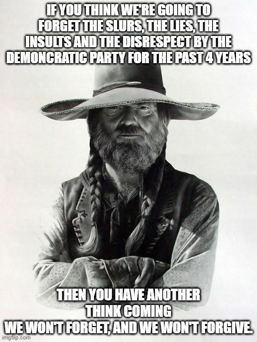 we won't forget |  IF YOU THINK WE'RE GOING TO FORGET THE SLURS, THE LIES, THE INSULTS AND THE DISRESPECT BY THE DEMONCRATIC PARTY FOR THE PAST 4 YEARS; THEN YOU HAVE ANOTHER THINK COMING WE WON'T FORGET, AND WE WON'T FORGIVE. | image tagged in barbarosa | made w/ Imgflip meme maker